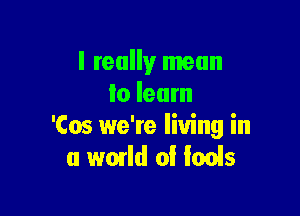 I really mean
lo learn

'Cos we're living in
a world 0! fools