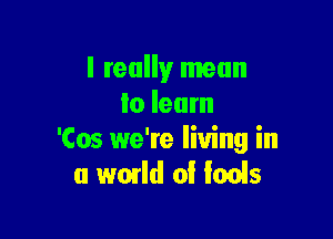 I really mean
lo learn

'Cos we're living in
a world 0! fools