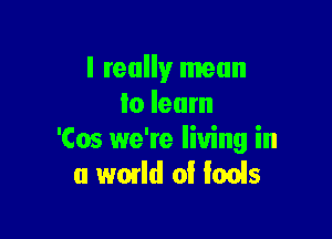 I really mean
lo learn

'Cos we're living in
a world 0! fools