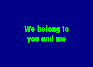 We belong lo

you and me