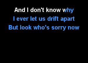 And I don't know why
I ever let us drift apart
But look who's sorry now