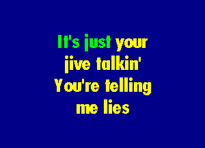 I I's iusl your
iiue lulkin'

You're lelling
me lies