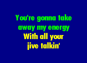 You're gonna lake
away my energy

With all your
iiue Iulkin'