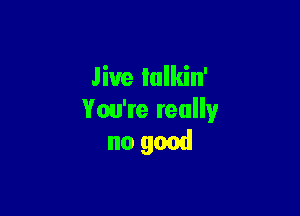 Jive lulkin'

You're really
no good
