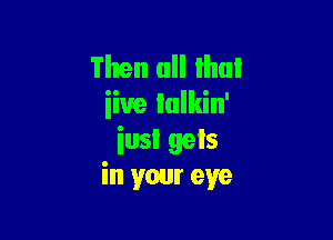 Then all Ihui
iiue lulkin'

iusl gels
in your eye