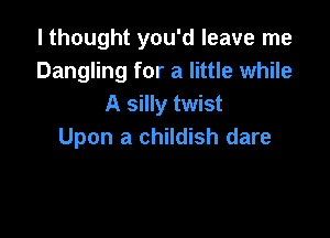 I thought you'd leave me
Dangling for a little while
A silly twist

Upon a childish dare