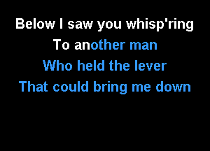 Below I saw you whisp'ring
To another man
Who held the lever

That could bring me down