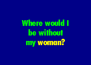 Where would I

be wilhoui
my wmnun?