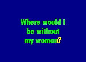 Where would I

be wilhoui
my wmnun?