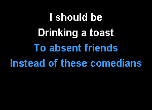 I should be
Drinking a toast
To absent friends

Instead of these comedians