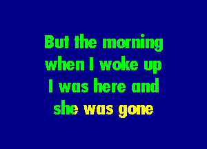 But the moming
when I woke up

I was here and
she was gone