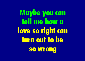 Maybe you can
tell me how u

love so righI (an
Iurn om to be
so wrong