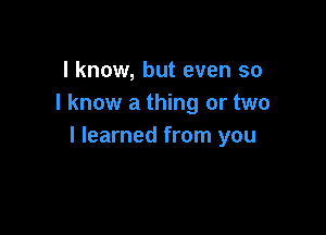 I know, but even so
I know a thing or two

I learned from you