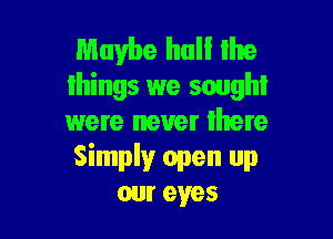 Maybe hall the
things we sought

were never Ihere

Simplyr open up
cur eyes