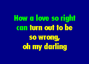 How u love so right
can lum on! Io be

so wrong,
oh my darling