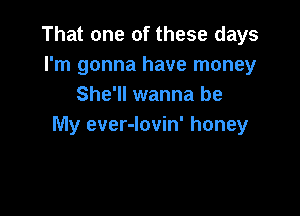 That one of these days
I'm gonna have money
She'll wanna be

My ever-lovin' honey