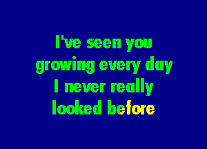 I've seen you
growing every day

I never really
looked below