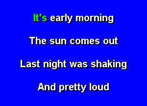 It's early morning

The sun comes out

Last night was shaking

And pretty loud