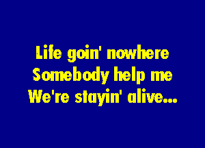 Life goin' nowhere

Somebody help me
We're siayin' alive...