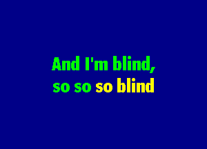 And I'm blind,

so so so blind