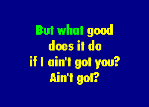 But what good
does il do

il I ain't got you?
Ain't got?