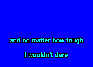 and no matter how tough

I wouldn't dare