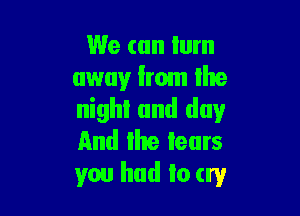 We can lum
away from the

nighl and day
And the tears
you had to try