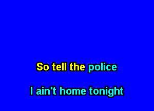 So tell the police

I ain't home tonight