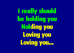 I really should
be hoiding you

Holding you
Loving you
Loving you...