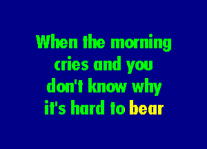 When Ihe moming
cries and you

don't know why
it's hard to bear
