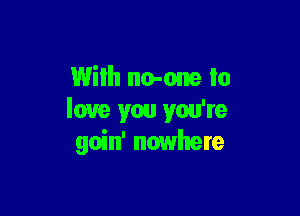 With no-one to

love you you're
goin' nowhere