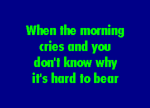 When Ihe moming
cries and you

don't know why
it's hard to bear