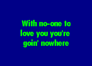 With no-one to

love you you're
goin' nowhere