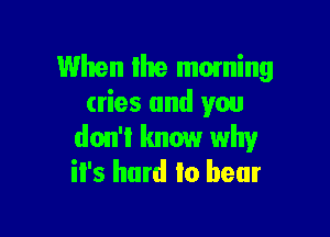 When Ihe moming
cries and you

don't know why
it's hard to bear