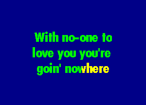 With no-one to

love you you're
goin' nowhere