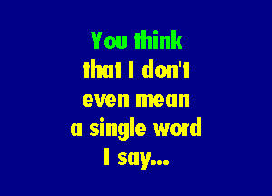 You Ihink
lhul I don't

even mean
a single word
I say...