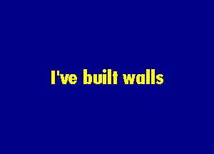 I've built walls