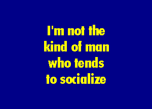 I'm not Ike
kind of man

who lends
io socialize
