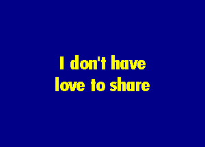 l don'l have

love Io share