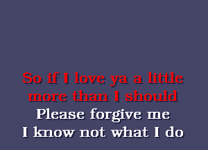 Please forgive me
I know not What I do