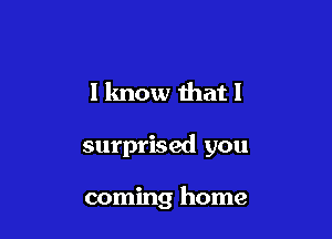 I lmow that I

surprised you

coming home