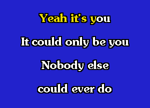 Yeah it's you

It could only be you

Nobody else

could ever do