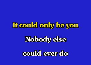 It could only be you

Nobody else

could ever do