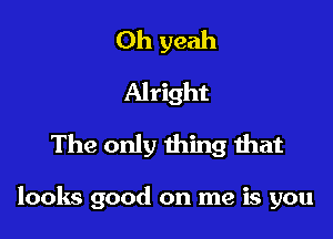 Oh yeah
Alright
The only thing that

looks good on me is you