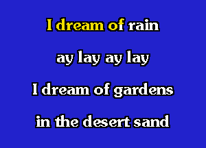 I dream of rain
ay lay ay lay

I dream of gardens

in the daert sand I