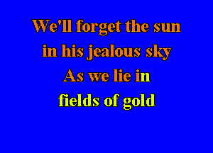 W 9' forget the sun

in his jealous sky

As we lie in
fields of gold