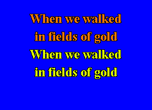 When we walked
in fields of gold
Mlen we walked

in fields of gold