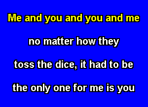 Me and you and you and me
no matter how they

toss the dice, it had to be

the only one for me is you