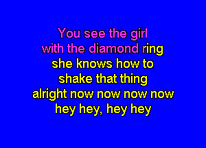 You see the girl
with the diamond ring
she knows how to

shake that thing
alright now now now now
hey hey, hey hey