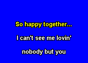 So happy together...

I can't see me lovin'

nobody but you
